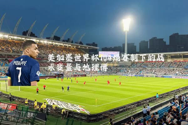 美加墨世界杯104场赛制下的战术变量与地理博弈