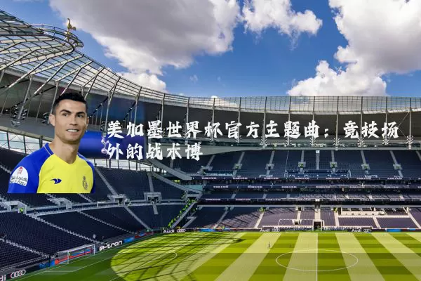 美加墨世界杯官方主题曲:竞技场外的战术博弈