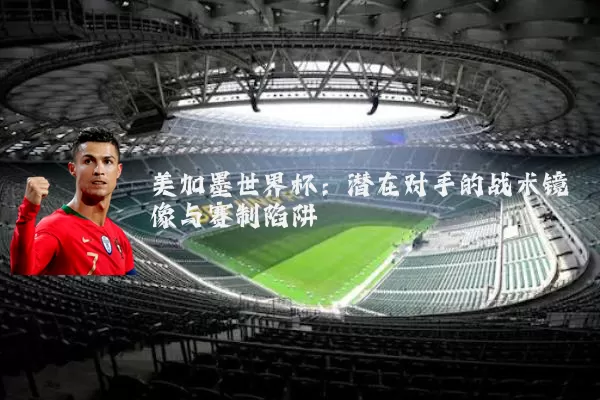 美加墨世界杯：潜在对手的战术镜像与赛制陷阱