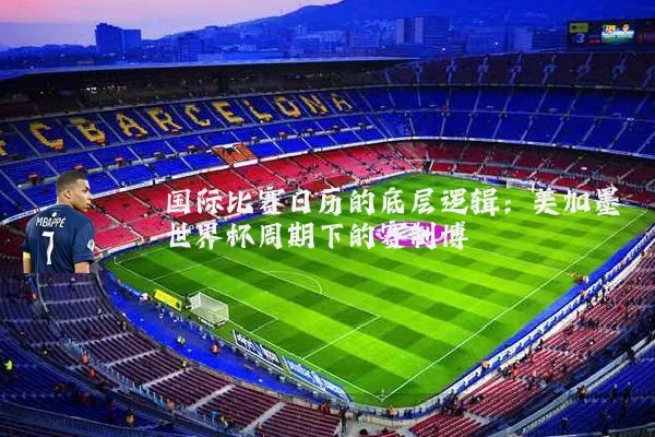 国际比赛日历的底层逻辑：美加墨世界杯周期下的赛制博弈