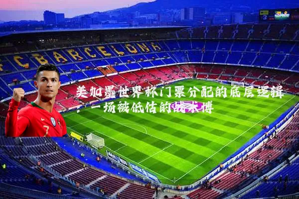 美加墨世界杯门票分配的底层逻辑：一场被低估的战术博弈